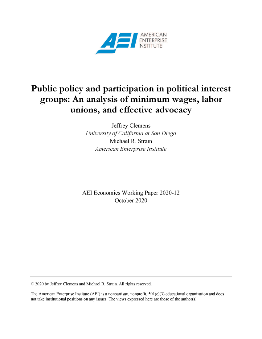 handle is hein.amenin/aeiaden0001 and id is 1 raw text is: 



                                         AMER  CAN








Public policy and participation in political interest

   groups: An analysis of minimum wages, labor
               unions, and effective advocacy

                              Jeffrey Clemens
                     University of California at San Diego
                             Michael R. Strain
                        American Enterprise Institute






                   AEI Economics  Working Paper 2020-12
                               October 2020


© 2020 by Jeffrey Clemens and Michael R. Strain. All rights reserved.
The American Enterprise Institute (AEI) is a nonpartisan, nonprofit, 501(c)(3) educational organization and does
not take institutional positions on any issues. The views expressed here are those of the author(s).


