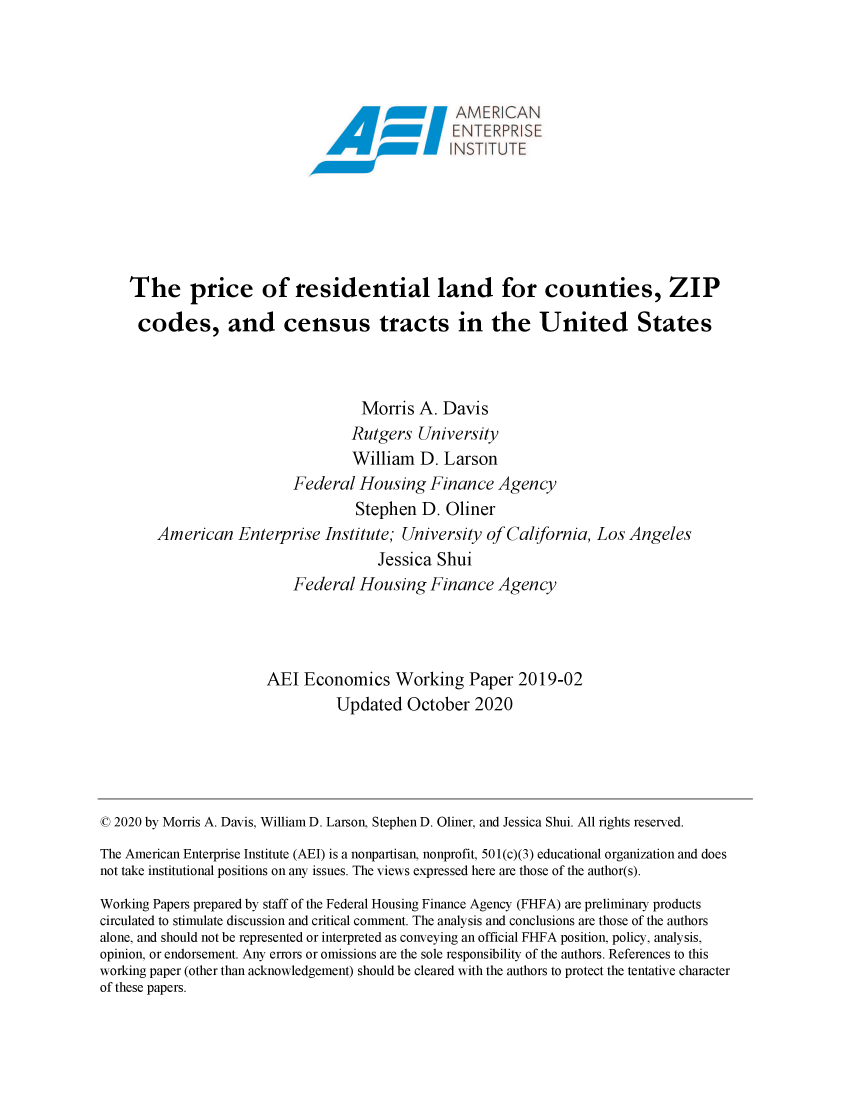 handle is hein.amenin/aeiadeq0001 and id is 1 raw text is: 




                                                 AMER   CAN








    The price of residential land for counties, ZIP

    codes, and census tracts in the United States



                                    Morris  A. Davis
                                    Rutgers University
                                    William D. Larson
                           Federal  Housing   Finance  Agency
                                   Stephen  D.  Oliner
        American   Enterprise  Institute; University of California,  Los Angeles
                                      Jessica  Shui
                           Federal  Housing   Finance  Agency




                       AEI  Economics Working Paper 2019-02
                                 Updated  October   2020





© 2020 by Morris A. Davis, William D. Larson, Stephen D. Oliner, and Jessica Shui. All rights reserved.
The American Enterprise Institute (AEI) is a nonpartisan, nonprofit, 501(c)(3) educational organization and does
not take institutional positions on any issues. The views expressed here are those of the author(s).
Working Papers prepared by staff of the Federal Housing Finance Agency (FHFA) are preliminary products
circulated to stimulate discussion and critical comment. The analysis and conclusions are those of the authors
alone, and should not be represented or interpreted as conveying an official FHFA position, policy, analysis,
opinion, or endorsement. Any errors or omissions are the sole responsibility of the authors. References to this
working paper (other than acknowledgement) should be cleared with the authors to protect the tentative character
of these papers.


