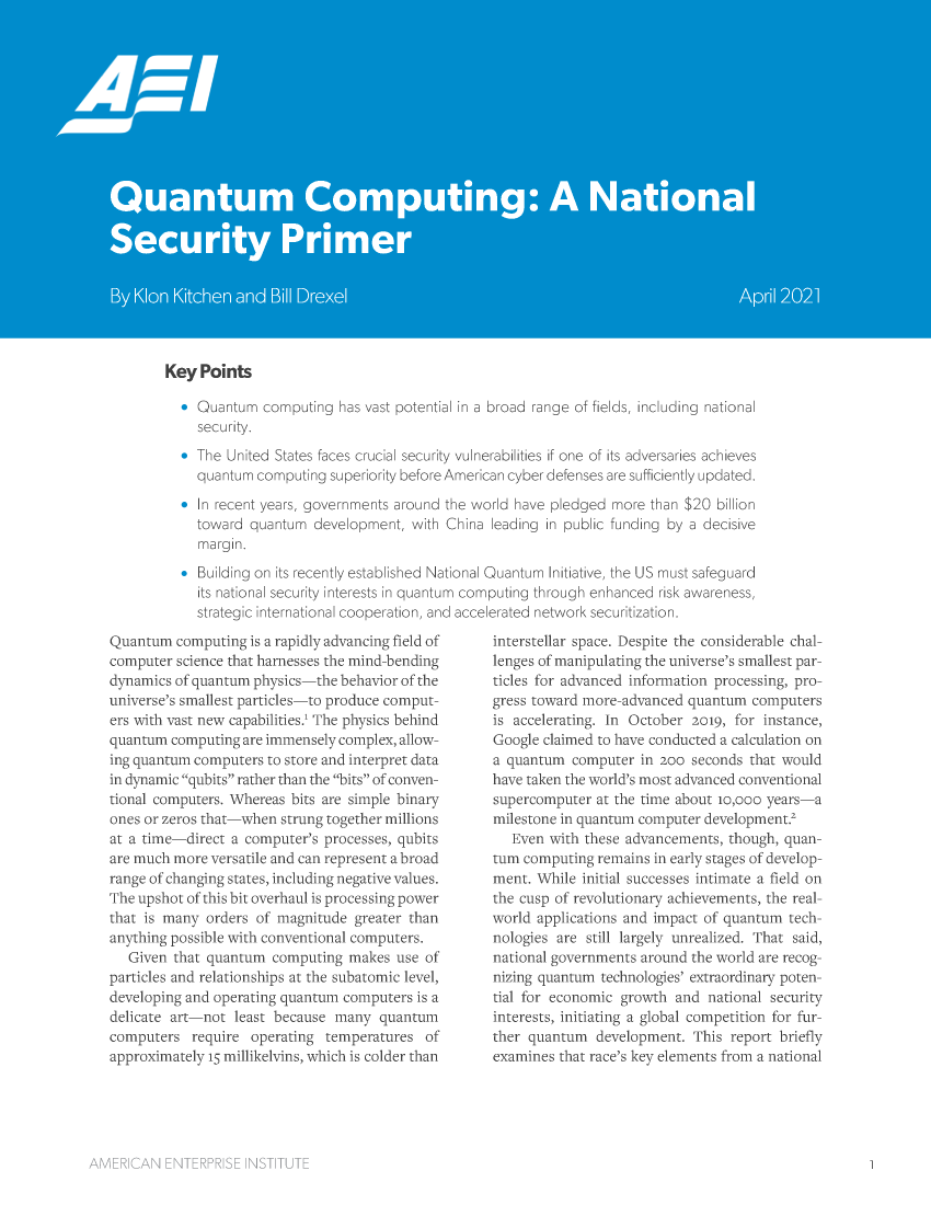 handle is hein.amenin/aeiadup0001 and id is 1 raw text is: Key Points
& Quantum computing has vast potential in a broad range of fields, including national
secur it.
*  he Unit-ci   ttes taces crucia l securitv ul ner bilities if  :ne of its adversaries achieves
quanurn c mpx ting superiority before American cyber defenses are suffciently updated.
In rec Et year  , ovrnments arou nd the wl'i d have pledged nmoe than $20 bilion
Lowar q anuin develc-pmenk with  hina leading W  n  ui c firing by a ciecisive
Building on its recenr establishe' NaL onal Quantum Initiaive, the US rnust safeguard
its national securty nterests in quantum cor putig through eran ed risk awareness,
strategic ternona coopera*ion, ano accelerated n'tvork securitization.

Quantum compuEirg is a rapidly advancing field of
computer science that harnesses the mind-bending
dynamics of quaintum physics-----the behavi r of the
universe's smallest particles-to produre comput-
ers with vast tew' capabilites' The physics behind
quantum compuing ar- mensely complex, al u
ing quantum computers to store and interpret data
in dynamic %qbirs rather than the bits' of convren-
tional computers. Whereas bits are simple binary
ones or zeros that-----when strung together millions
at a time-direct a computer's processes, qubits
are much more versatile and can represent a broad
range of changing states, hncuding negative values,
The upshot of this bit overhaul is processing power
that is many orders of magnitude greater than
anything possible with conventional computers,
Given that quantum computing makes use of
particles and relationships at the subatomic level,
developing and operating quantumn computers is a
delicate art-not least because many quantum
computers reqnuire operating tem-tperatUres of
approximately i m illikeins, which is colder than

interstellar space. Despite the considerable chal-
lenges of manipulating the universe's smallest par-
tid'es for advaned inf. ormation processing, pro-
gress toward more-advanced quantum computers
is accelerating. In October 2019, for instance,
Google claimed to have conducted a caleulation on
a quantum computer in goo seconds that would
have taken the 'a wrl 's mnost advanced conventionail
supercompute' at the time about o,000 years-a
milestone in quantum computer development.'
Even with these advancements, though quan-
tum computing remains in early stages of develop-
ment. While initial successes intimate a field on
the cusp of revolutionary achievements, the real-
world applications and impact of cuantun tech-
nologies are still largely unrealized. That said,
national governments around the world are recog-
nizing quantun technologies' extraordinary poten-
tial for economic gro dh and national security
interests, ingtiating a global competition for fur-
ther quantum  development. This report briefly
examines that race's key elements from a national

ANARYR       __   SA½,


