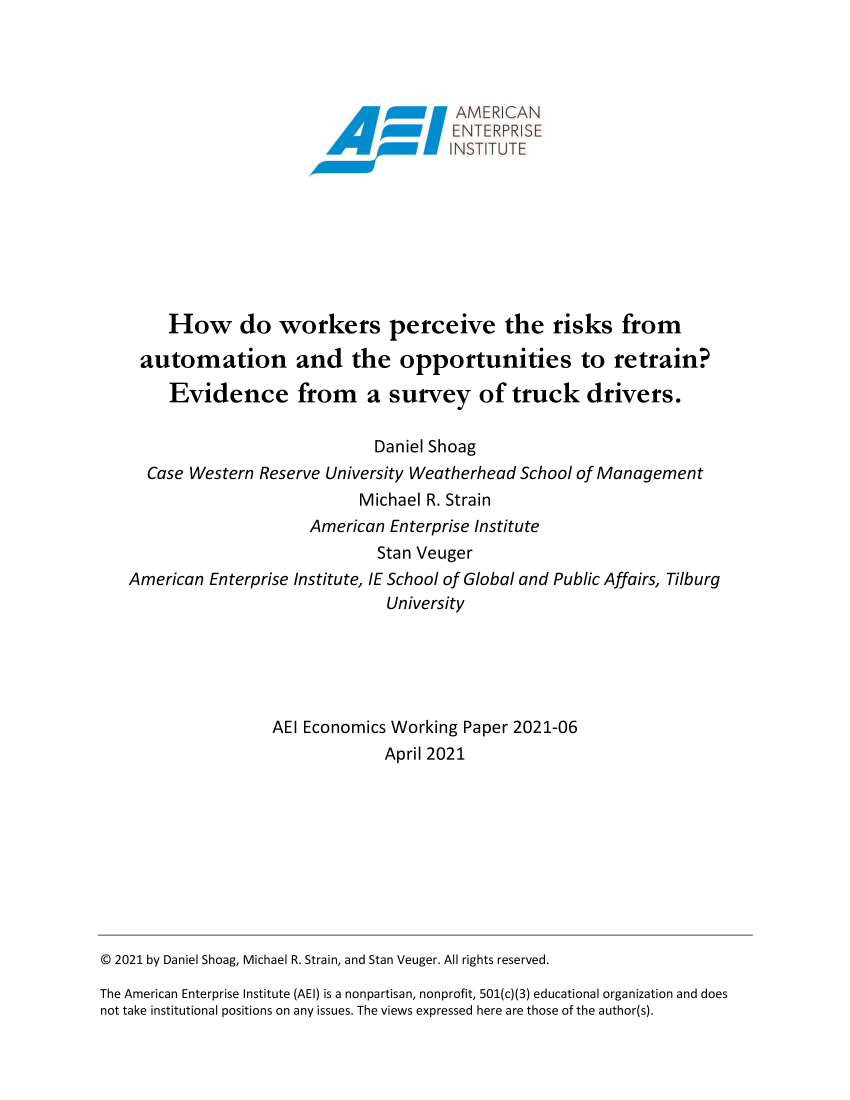 handle is hein.amenin/aeiadva0001 and id is 1 raw text is: AMER CAN
How do workers perceive the risks from
automation and the opportunities to retrain?
Evidence from a survey of truck drivers.
Daniel Shoag
Case Western Reserve University Weatherhead School of Management
Michael R. Strain
American Enterprise Institute
Stan Veuger
American Enterprise Institute, IE School of Global and Public Affairs, Tilburg
University
AEI Economics Working Paper 2021-06
April 2021
© 2021 by Daniel Shoag, Michael R. Strain, and Stan Veuger. All rights reserved.
The American Enterprise Institute (AEI) is a nonpartisan, nonprofit, 501(c)(3) educational organization and does
not take institutional positions on any issues. The views expressed here are those of the author(s).


