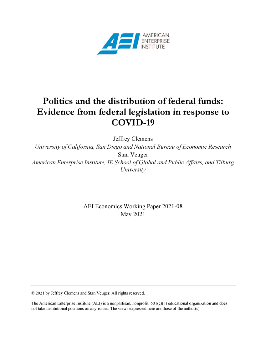 handle is hein.amenin/aeiaeaf0001 and id is 1 raw text is: AMER CAN
Politics and the distribution of federal funds:
Evidence from federal legislation in response to
COVID-19
Jeffrey Clemens
University of California, San Diego and National Bureau of Economic Research
Stan Veuger
American Enterprise Institute, IE School of Global and Public Affairs, and Tilburg
University
AEI Economics Working Paper 2021-08
May 2021

© 2021 by Jeffrey Clemens and Stan Veuger. All rights reserved.
The American Enterprise Institute (AEI) is a nonpartisan, nonprofit, 501(c)(3) educational organization and does
not take institutional positions on any issues. The views expressed here are those of the author(s).


