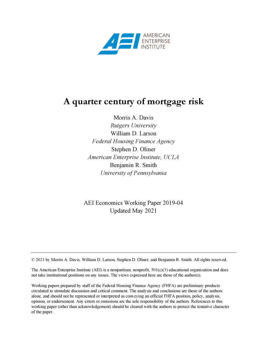 handle is hein.amenin/aeiaeah0001 and id is 1 raw text is: 0 111A\1R CAN
A quarter century of mortgage risk
Morris A. Davis
Rutgers University
William D. Larson
Federal Housing Finance Agency
Stephen D. Oliner
American Enterprise Institute, UCLA
Benjamin R. Smith
University of Pennsylvania
AEI Economics Working Paper 2019-04
Updated May 2021
© 2021 by Morris A. Davis, William D. Larson, Stephen D. Oliner, and Benjamin R. Smith. All rights reserved.
The American Enterprise Institute (AEI) is a nonpartisan, nonprofit, 501(c)(3) educational organization and does
not take institutional positions on any issues. The views expressed here are those of the author(s).
Working papers prepared by staff of the Federal Housing Finance Agency (FHFA) are preliminary products
circulated to stimulate discussion and critical comment. The analysis and conclusions are those of the authors
alone, and should not be represented or interpreted as conveying an official FHFA position, policy, analysis,
opinion, or endorsement. Any errors or omissions are the sole responsibility of the authors. References to this
working paper (other than acknowledgement) should be cleared with the authors to protect the tentative character
of the paper.


