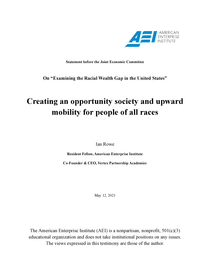 handle is hein.amenin/aeiaeal0001 and id is 1 raw text is: Statement before the Joint Economic Committee
On Examining the Racial Wealth Gap in the United States
Creating an opportunity society and upward
mobility for people of all races
Ian Rowe
Resident Fellow, American Enterprise Institute
Co-Founder & CEO, Vertex Partnership Academies
May 12, 2021
The American Enterprise Institute (AEI) is a nonpartisan, nonprofit, 501(c)(3)
educational organization and does not take institutional positions on any issues.
The views expressed in this testimony are those of the author.


