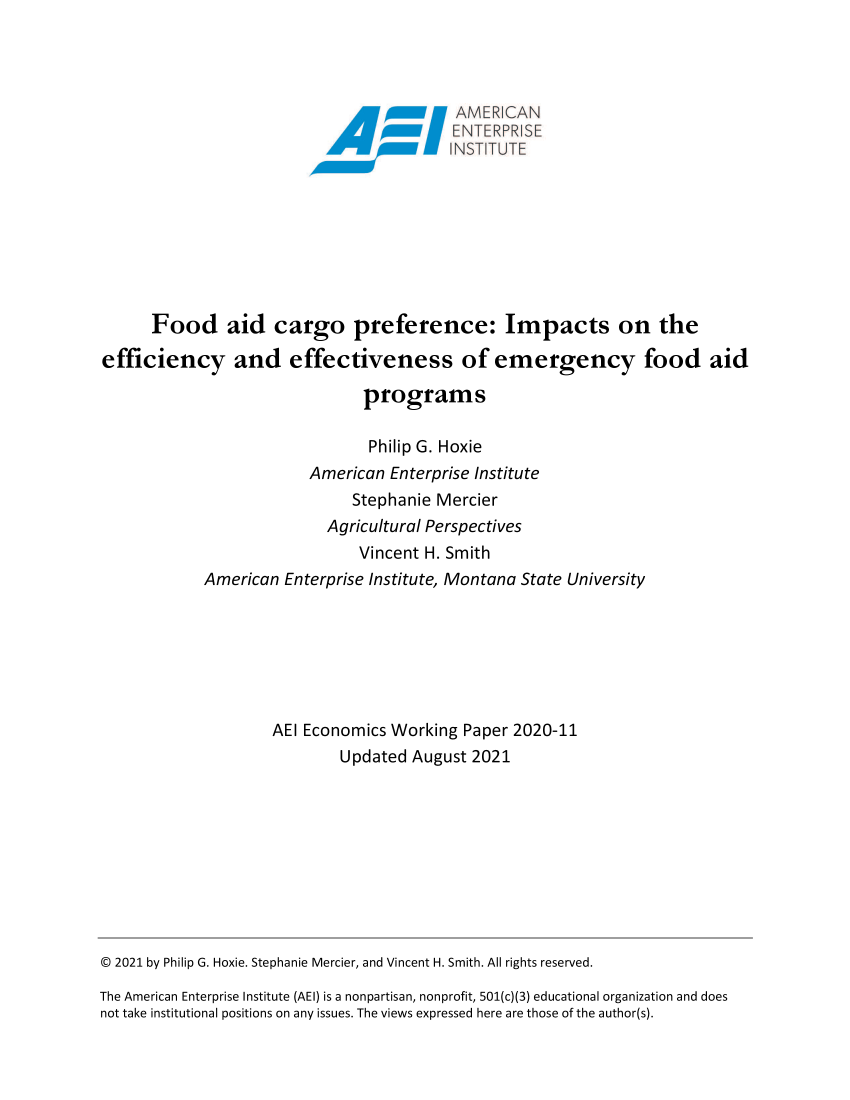 handle is hein.amenin/aeiaebu0001 and id is 1 raw text is: AMER CAN
Food aid cargo preference: Impacts on the
efficiency and effectiveness of emergency food aid
programs
Philip G. Hoxie
American Enterprise Institute
Stephanie Mercier
Agricultural Perspectives
Vincent H. Smith
American Enterprise Institute, Montana State University
AEI Economics Working Paper 2020-11
Updated August 2021

© 2021 by Philip G. Hoxie. Stephanie Mercier, and Vincent H. Smith. All rights reserved.
The American Enterprise Institute (AEI) is a nonpartisan, nonprofit, 501(c)(3) educational organization and does
not take institutional positions on any issues. The views expressed here are those of the author(s).


