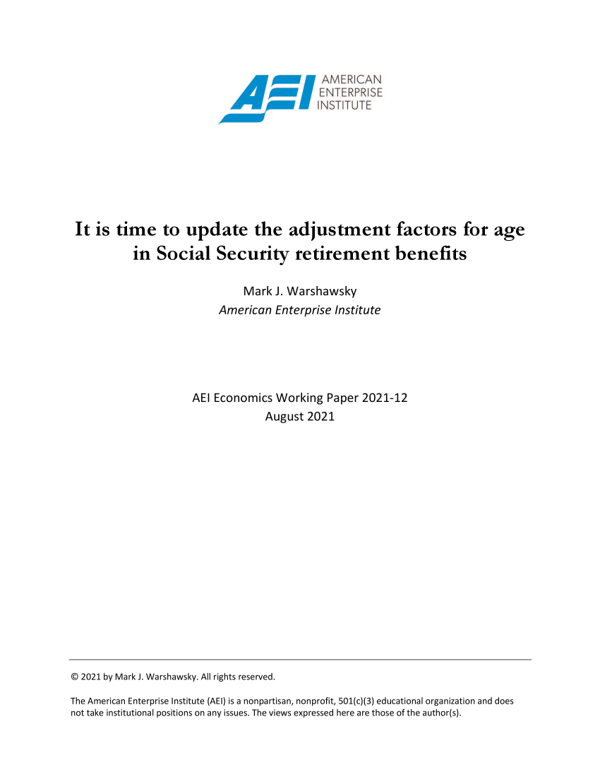 handle is hein.amenin/aeiaecd0001 and id is 1 raw text is: xTAMER CAN
Ax\\\\x  NSTITUTE
It is time to update the adjustment factors for age
in Social Security retirement benefits
Mark J. Warshawsky
American Enterprise Institute
AEI Economics Working Paper 2021-12
August 2021

© 2021 by Mark J. Warshawsky. All rights reserved.
The American Enterprise Institute (AEI) is a nonpartisan, nonprofit, 501(c)(3) educational organization and does
not take institutional positions on any issues. The views expressed here are those of the author(s).


