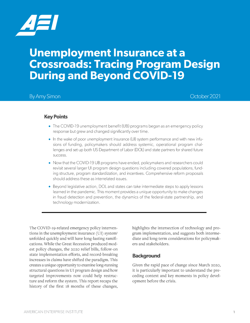 handle is hein.amenin/aeiaedo0001 and id is 1 raw text is: Key Points
The COVID 9 unernploymnt benefit (U IB) programs began as an ernergency policy
response but grew' and changed s gnifita ly over time.
s In the wake of poor unemploy nt insurance (U) system performance and with new infu-
sions of funding, po!licyrnakers should address systemic, operational programn cha.-
lenges ancset up both U Deprtmrent of, rr (DOL) and state partners fo shared future
uc(ess.
Now that the  OV D19 UB prgram have ere-c, policyrakers aind researchers could
revi st several arger Ui program design ruet ons including covered ppulaions, fund-
ing sruc ur, program stnardiz   -oand inoentives. Comprhensive reform proposals
should address these as nterrelated issues,
a Beyond Iegislative action. DOL and states can tak irnterrnediate steps to apply lessons
learned in the pandemic. [his moment provides a uniue opportunity to maike changes
in fraud detection and prevention, the dynam ics of the federal-state partnership, and
Lechnology modemizarion.

The CO   D -c-related emergency policy interven-
tions in the uneimploymens unsurance (UT) s stemr
unfolded quickly and will have long-lasting ramifi-
cations. While the Great Recession produced mod-
est policy ch nges, the 202< relief bills, folllo-on
state implenintaton effots, and record-breaking
increases in clains have shifted the paradigm, This
creates a unique opportui tto exannne long-runnirg
structural questions in UII program design and how
targeted limpreenits nos could help restruc--
ture and reform the system. This rcport recaps the
historv of the first 18 mondis of these changes,

hig hlights the intersection of technology and pro-
gram implemienation, and suggests both inuerme-
diate and long-term considerations for policynak-
ers and stakeholders.
Given the rapid pace of change since March 2'oio,
it is particularly important to understand the pre-
ceding context and key niorments in policy dcccl-
opmcnt before the crisis.


