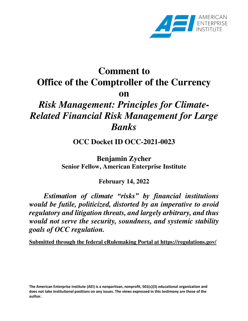 handle is hein.amenin/aeiaegk0001 and id is 1 raw text is: ENTEF.RPRSE
Comment to
Office of the Comptroller of the Currency
on
Risk Management: Principles for Climate-
Related Financial Risk Management for Large
Banks
OCC Docket ID OCC-2021-0023
Benjamin Zycher
Senior Fellow, American Enterprise Institute
February 14, 2022
Estimation of climate risks by financial institutions
would be futile, politicized, distorted by an imperative to avoid
regulatory and litigation threats, and largely arbitrary, and thus
would not serve the security, soundness, and systemic stability
goals of OCC regulation.
Submitted through the federal eRulemaking Portal at https://regulations.gov/
The American Enterprise Institute (AEI) is a nonpartisan, nonprofit, 501(c)(3) educational organization and
does not take institutional positions on any issues. The views expressed in this testimony are those of the
author.


