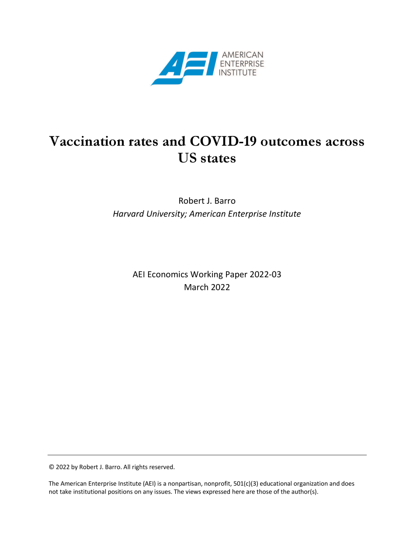 handle is hein.amenin/aeiaegl0001 and id is 1 raw text is: AMER CAN
Vaccination rates and COVID-19 outcomes across
US states
Robert J. Barro
Harvard University; American Enterprise Institute
AEI Economics Working Paper 2022-03
March 2022

© 2022 by Robert J. Barro. All rights reserved.
The American Enterprise Institute (AEI) is a nonpartisan, nonprofit, 501(c)(3) educational organization and does
not take institutional positions on any issues. The views expressed here are those of the author(s).


