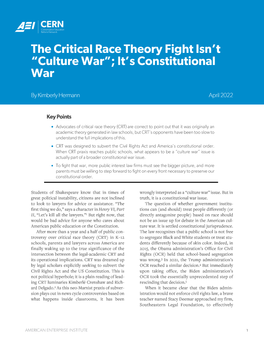 handle is hein.amenin/aeiaehn0001 and id is 1 raw text is: Key Points
s Advocates o critical race theory (GRT) are correct to point out that it was originally an
aradjrernic  rry genrerated in law schools, but CRT' a opponents have been too slow to
underst nd the L1 implications of this.
a C~l was designed to subvert the Civil Rights Act and America's constitutionai orie.
Ahen CRT praxis reaches oubic schools, what appears to be a 'culture war issue is
actualy mart of a broader constitutional var issue.
To :ight that var, more public :nterest lav firms mut see the bigger picture, and rore
parn s   U t be wil ing to step forward to fih ton every lrant necessary to preserve our
consti'utionai order.

Students of Shakespeare know that in times of
great political instability, citizens are not inclined
to look to lawyers for advice or assistance. The
first thing we do. says a character in Hlenr0y V1, Part
1!, Let's kill all the laxwyers, But right now, that
would be bad advice for anyone who cares about
American public education or the Constitution.
After more than a year and a half of public con-
troversy over critical race theory (CRT) in K--a
schools, parents and lawyers across America are
finally waking up to the true significance of the
intersection between the legal-academic CRT and
its operational implications. CRT was dreamed up
by legal scholars explicitly seeking to subvert the
Civil Rights Act and the US Constitution. This is
not political hyperhole; it is a olain reading of lead-
ing CRT lurninaries Kimberl5 Crenshaw and Rich-
ard Delgado. As this neo-Marxist praxis of subver-
sion play' out in news cycle cortroversies based on
what happens inside classrooms, it ias been

wrongly interpreted as a culture war issue. But in
truth, it is a constitutional war issue.
The question of whether government mistitu-
tions can (and should) treat people differently (or
directly antagonize people) based on race should
not be an issue up for debate in the American cul-
ture war. It is settled constitutional jurisprudence.
Tle law recognizes that a public school is not free
to segregate Blac.k and White students or treat stu-
dents differently because of skin color. Indeed, in
2? 5, the Obama aduinistration's Office for Civil
Rights (OCR) held that school-based segregation
was wrong in 2021, the 'Trump administration's
OCR reached a similar decision) But immediately
upon taking office, the Biden administration's
OCR took the essentially iprecedented sten of
rescinding that decisi mm'
When it became clear that the liden admin-
istration would not enforce civil rights law, a brave
teacher named Stacy Deemar approached my firm,
Southeastern Legal Foundation, to effectively


