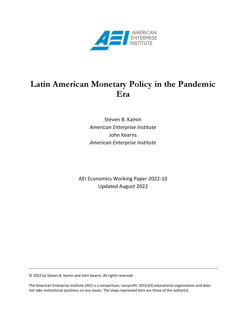 handle is hein.amenin/aeiaekg0001 and id is 1 raw text is: xTAMER V3AN
Ax\\\\x NSTITUTE
Latin American Monetary Policy in the Pandemic
Era
Steven B. Kamin

American Enterprise Institute
John Kearns
American Enterprise Institute
AEI Economics Working Paper 2022-10
Updated August 2022

© 2022 by Steven B. Kamin and John Kearns. All rights reserved.
The American Enterprise Institute (AEI) is a nonpartisan, nonprofit, 501(c)(3) educational organization and does
not take institutional positions on any issues. The views expressed here are those of the author(s).


