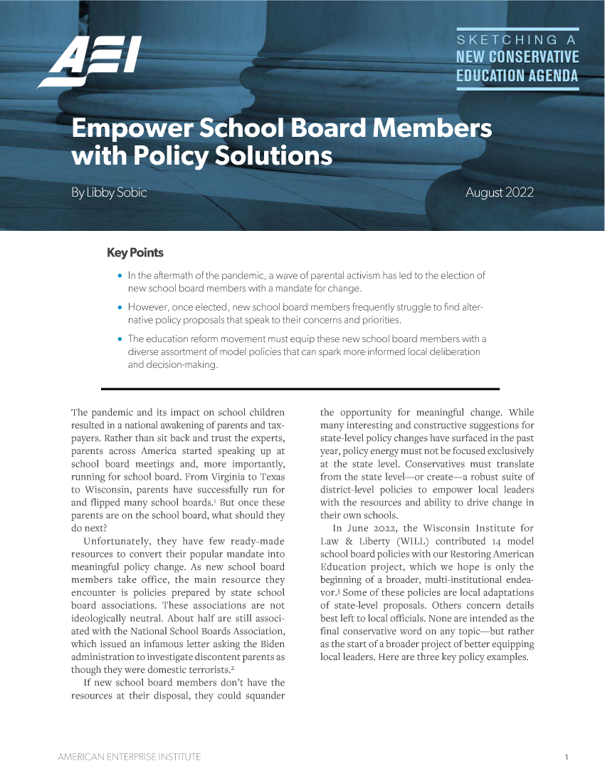 handle is hein.amenin/aeiaekk0001 and id is 1 raw text is: Key Points
* In the aftermath of the pancdemic. a wave of parental activism has led to the election of
new school board members with a mandate for change.
l-owever, once eected, new school board members [requen' y struggle to find alter-
native policy proposals that speak to their concerns and priorities,
ne ecucaton reform movement must equip these new school board members with a
drverse assortment of model policies that can spark more inorrned loc:l deliberation
and decision-making,

The pandemic and its impact on school children
resulted in a national awT  cing of parents and tax-
payers. Rather than sit back and trust the experts,
parents across Aun ica samted speaking up at
scnool board mcet ngs and, more imortantily,
running for school board. rom Virginia to Texas
to Wisconsin, parents have successfully ru for
and flipped many school boards3 But once these
parents are on the school board, what should they
do next?
Unfortunately, they have few rcady-nade
resources to convert their popular mandate into
neaningful policy change. As new school board
members take office, the main resource they
encounter is policies prepared by state school
board associations. These associations are not
ideologically neutral. About half are still associ
ated with the National School Boards Association,
which issued an. infamous letter asking she Biden
administration to investigate discontent parents as
though they were domestic terrorists?-
If new school board members don't have the
resources at their disposal, they could squander

the opportunity for meaningful change. While
many interesting and constuctive suggestions for
state-level policy changes have surfaced in the past
year, policy energy must not be focused exclusively
at the state level. Conservatives  ust iranslate
from the state level-----or create-a robust suite of
district-level policies to cmpower local leaders
with the resources and ability to drive change in
their own schools.
In June 2022, the Wisconsin Institute for
Law  &   Liber 'ty  WIL cOntib utcd 14 model
school board policies with our Restoring American
Education project, which we hope is only the
beginning f a broader, nulti-institutional endea-
vor Some of these policies are local adaptations
of state-level proposals. Others conern details
best left to local officials. None are intended as the
final conservativ( word or any topic-but rather
as the start o a broader project of better equipping
local leaders. Here are three key policy examples.



