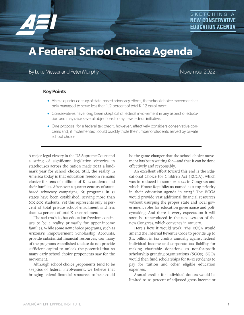 handle is hein.amenin/aeiaelx0001 and id is 1 raw text is: Key Points
After a quarter century of state-based advocacy efforts, the school chOiCe m  has
only rmanaged to serve less than 1.2 percent of total K--i 2 enroi:ment.
SConservautves have long been skeptical of Gedera i!nvolvernent in any asoect of- educa-
tion and may raise several objections to any new federal initiative,
& One Proposal for a federal tax credit, however, effectively corsicers consenVat ive con-
Cerns and, it molernented, could quickly triole the nu rnber of students served by prvate
school choice,

A major legal victory in the US Supreme Court and
a string of significant legislative victories in
statehouses across the nation made 2022 a land-
mark year for school choice. Still, the reality in
Airerica today is that education freedom remains
elusive for tens of millions of K-12 students and
their families. After over a quarter century of state-
based advocacy campaigns, 65 programs in 31
states have been established, serving more than
6oo,ooo students. Yet this represents only 14 per--
cent of total private school enrollment and less
than L2 percent of total'K--12 enrollment.
The sad truth is that education freedom contin-
ues to be a reality primarily for tipper-income
families. While some new choice programs, such as
Arizona's Empowerment Scholarship Accounts,
provide substantial financial resources, too many
of the programs established to date do not provide
sufficient capital to unlock the potential that so
many early school choice proponents saw for the
movement.
Although school choice proponents tend to be
skeptics of federal involvement, we believe that
bringing federal financial resources to bear could

be the game changer that the school choice move-
ment has been waiting for-anc that it can be done
effectively and responsibly.
An excellent effort toward this end is the Edu-
cational Choice for Children Act (ECCA), which
was Introduced in summer 022 in Congress and
which House Republicans named as a top priority
in their education agenda in 202. The ECCA
would provide vast additional financial resources
without usurping the proper state and local guy-
erinent roles for education governance and poli-
cymaking. And there is every expectation it will
soon be reintroduced in the next session of the
new Congress, which convenes in January,
Here's how it would work. The ECCA would
amend the Internal Revenue Code to provide up to
$m billion in tax credits annually against federal
individual income and corporate tax liability for
making charitable donations to not-for-profit
scholarship granting organizations (SGus SGOs
would then fund scholarships for K--ia students to
pay for tuition and other eligible education
expenses.
Annual credits for individual donors would be
limited to 10 percent of adjusted gross income or


