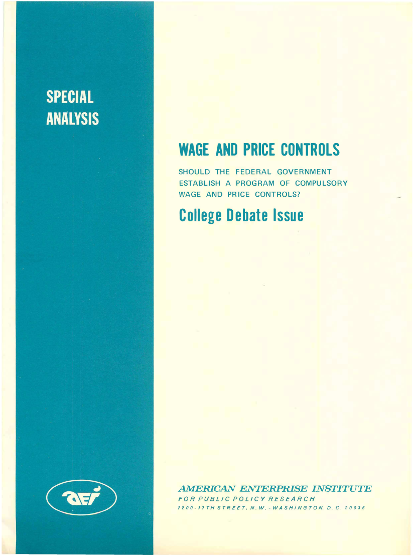 handle is hein.amenin/aeiaiu0001 and id is 1 raw text is: 
















WAGE   AND  PRICE CONTROLS

SHOULD THE FEDERAL GOVERNMENT
ESTABLISH A PROGRAM OF COMPULSORY
WAGE AND PRICE CONTROLS?


College  Debate  Issue































AMERICAN   ENTERPRISE  INSTITUTE
FOR PUBLIC POLICY RESEARCH
1200-1'7TH STREET, N  W.- WASHINGTON D.C. 20036


