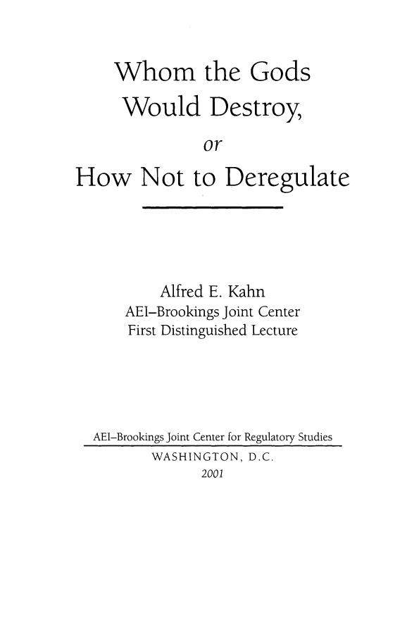 handle is hein.amenin/aeiaiz0001 and id is 1 raw text is: 


     Whom the Gods

     Would Destroy,

               or

How Not to Deregulate


        Alfred E. Kahn
    AEI-Brookings Joint Center
    First Distinguished Lecture





AEI-Brookings Joint Center for Regulatory Studies
       WASHINGTON, D.C.
             2001


