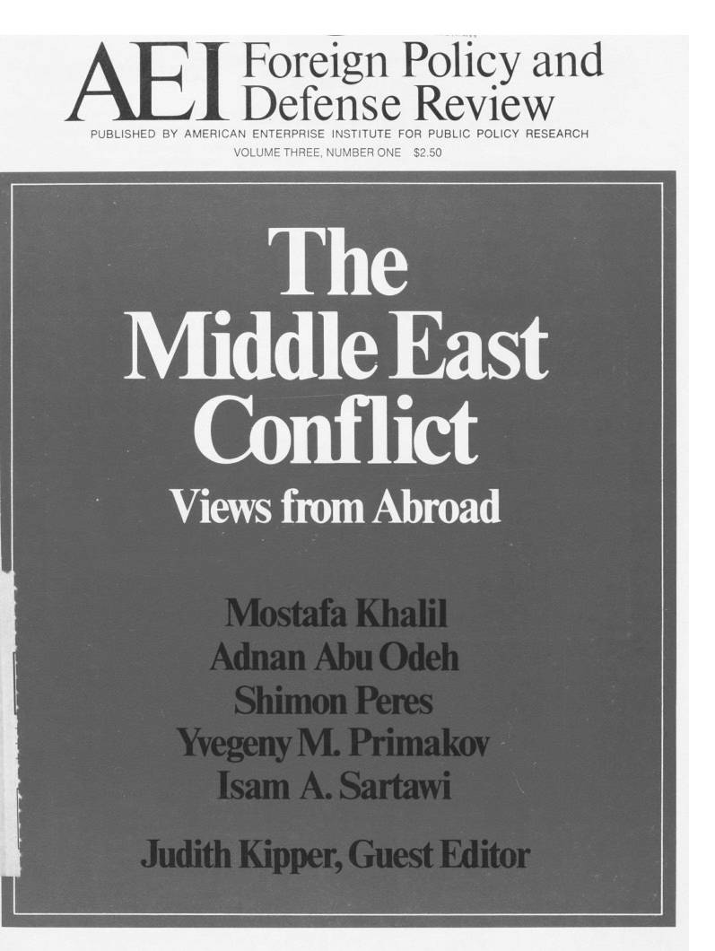 handle is hein.amenin/aeifpdr0005 and id is 1 raw text is: I Foreign Policy and
Defense Review
PUBLISHED BY AMERICAN ENTERPRISE INSTITUTE FOR PUBLIC POLICY RESEARCH
VOLUME THREE. NUMBER ONE $2.50

Mostafa Khalil
Adnan Abu Odeh
Shimon Peres
Yvegeny M. Primakov
Isam A. Sartawi
Judith Kipper, Guest Editor


