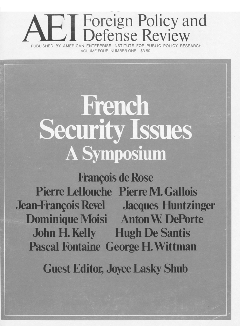 handle is hein.amenin/aeifpdr0006 and id is 1 raw text is: AE I Foreign Policy and
Defense Review
PUBLISHED BY AMERICAN ENTERPRISE INSTITUTE FOR PUBLIC POLICY RESEARCH
VOLUME FOUR, NUMBER ONE $3.50
Seurt Issue
A Sypoiu
Frangois de Rose
Pierre Lellouche Pierre M. Gallois
Jean-Frangois Revel Jacques Huntzinger
Dominique Moisi AntonW. DePorte
John H. Kelly   Hugh De Santis
Pascal Fontaine George H. Wittman
Guest Editor, Joyce Lasky Shub


