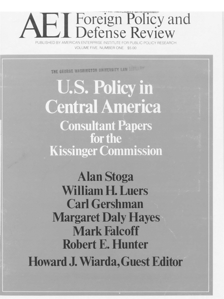 handle is hein.amenin/aeifpdr0007 and id is 1 raw text is: I  Foreign Policy and
Defense Review
PUBLISHED BY AMERICAN ENTERPRISE INSTITUTE FOR PUBLIC POLICY RESEARCH
VOLUME FIVE. NUMBER ONE $5.00
TPE GEORGE WASHINGTON  HNIVERSITY LAW
Central America
Consultant Papers
for the
Kissinger Commission
Alan Stoga
William H. Luers
Carl Gershman
Margaret Daly Hayes
Mark Falcoff
Robert E. Hunter
Howard J. Wiarda, Guest Editor


