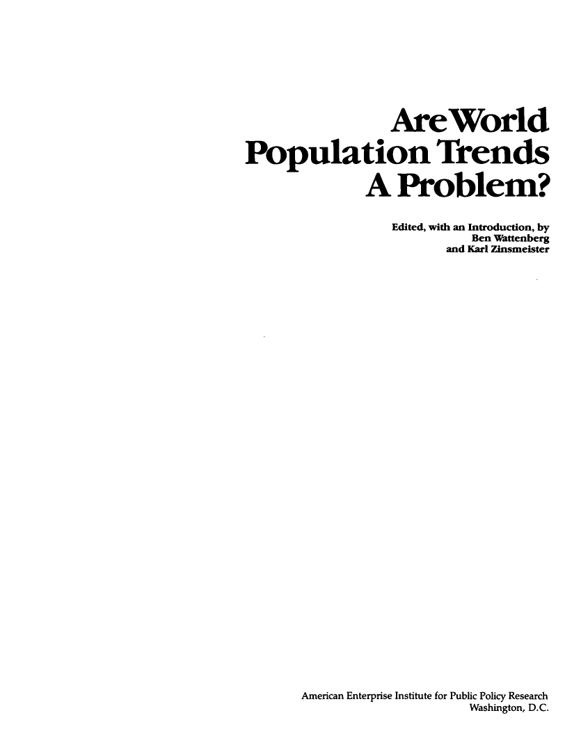 handle is hein.amenin/arwdpnts0001 and id is 1 raw text is: AreWorld
Population Trends
A Problem?
Edited, with an Introduction, by
Ben Wattenberg
and Karl Zinsmeister
American Enterprise Institute for Public Policy Research
Washington, D.C.


