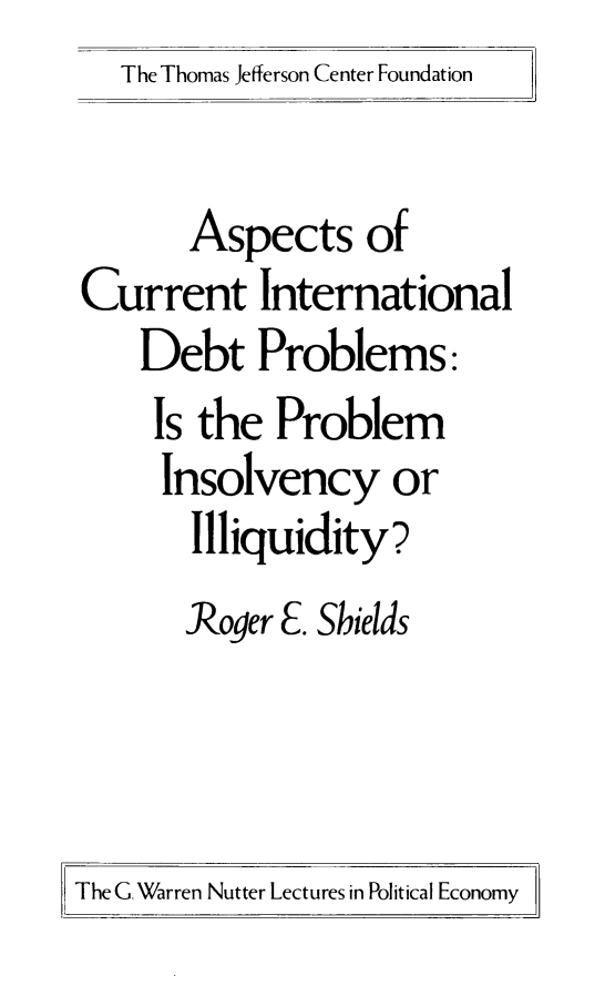 handle is hein.amenin/ascindp0001 and id is 1 raw text is: The Thomas Jefferson Center Foundation

Aspects of
Current International
Debt Problems:
Is the Problem
Insolvency or
Illiquidity?
Roger E. Shields

The G. Warren Nutter Lectures in Political Economy


