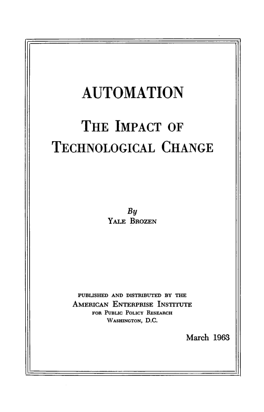 handle is hein.amenin/autmitch0001 and id is 1 raw text is: AUTOMATION
THE IMPACT OF
TECHNOLOGICAL CHANGE
By
YALE BROZEN
PUBLISHED AND DISTRIBUTED BY THE
AMERICAN ENTERPRISE INSTITUTE
FOR PUBLIC POLICY RESEARCH
WASHINGTON, D.C.

March 1963

I                                                                                                                                      I


