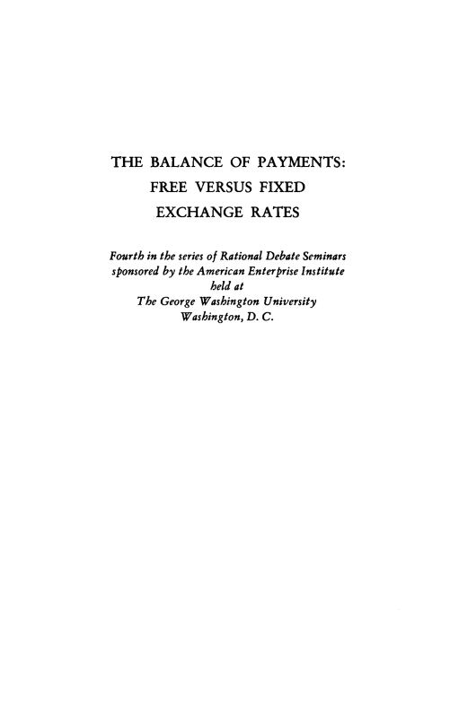 handle is hein.amenin/balpymf0001 and id is 1 raw text is: THE BALANCE OF PAYMENTS:
FREE VERSUS FIXED
EXCHANGE RATES
Fourth in the series of Rational Debate Seminars
sponsored by the American Enterprise Institute
held at
The George Washington University
Washington, D. C.


