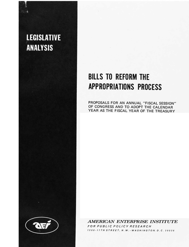 handle is hein.amenin/blrapp0001 and id is 1 raw text is: BILLS TO REFORM THE
APPROPRIATIONS PROCESS
PROPOSALS FOR AN ANNUAL FISCAL SESSION
OF CONGRESS AND TO ADOPT THE CALENDAR
YEAR AS THE FISCAL YEAR OF THE TREASURY
AMERICAN ENTERPRISE INSTITUTE
FOR PUBLIC POLICY RESEARCH
1200-17TH STREET, N. W.-WASHINGTON. D.C. 20036


