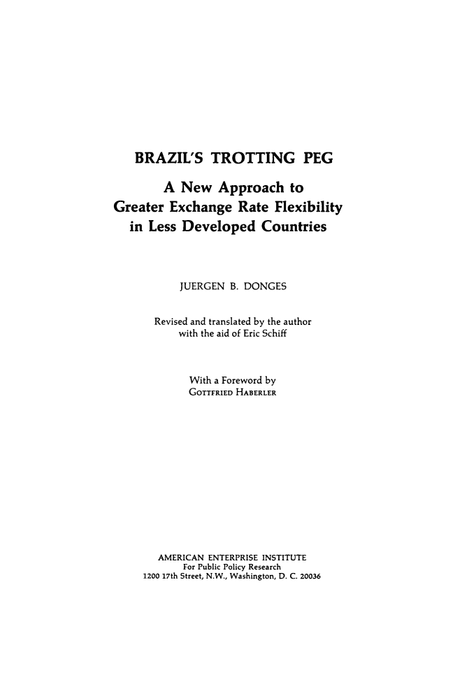 handle is hein.amenin/bzlttp0001 and id is 1 raw text is: BRAZIL'S TROTTING PEG
A New Approach to
Greater Exchange Rate Flexibility
in Less Developed Countries
JUERGEN B. DONGES
Revised and translated by the author
with the aid of Eric Schiff
With a Foreword by
GOTTFRIED HABERLER
AMERICAN ENTERPRISE INSTITUTE
For Public Policy Research
1200 17th Street, N.W., Washington, D. C. 20036


