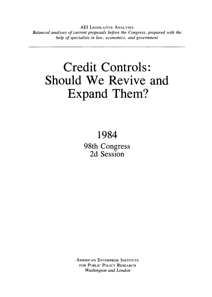 handle is hein.amenin/ccsrvex0001 and id is 1 raw text is: AEI LEGISLATIVE ANALYSES
Balanced analyses of current proposals before the Congress, prepared with the
help of specialists in law, economics, and government

Credit Controls:
Should We Revive and
Expand Them?
1984
98th Congress
2d Session

AMERICAN ENTERPRISE INSTITUTE
FOR PUBLIC POLICY RESEARCH
Washington and London


