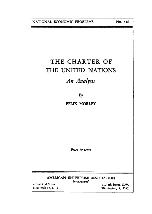 handle is hein.amenin/chrtunation0001 and id is 1 raw text is: NATIONAL ECONOMIC PROBLEMS

THE CHARTER OF
THE UNITED NATIONS
An Analysis
By
FELIX MORLEY

Price 50 cents

AMERICAN ENTERPRISE ASSOCIATION
4 East 41st Street           p             710 8th Street, N.W.
New York 17, N. Y.                         Washington, 1, D.C.

No. 416


