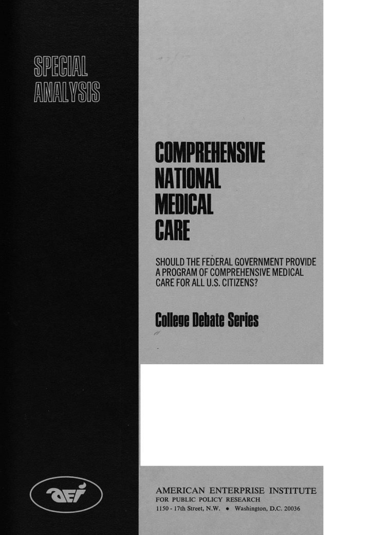 handle is hein.amenin/cnmcsfg0001 and id is 1 raw text is: COMPREHENSIVE
NATIONAL
MEDICAL
CARE
SHOULD THE FEDERAL GOVERNMENT PROVIDE
A PROGRAM OF COMPREHENSIVE MEDICAL
CARE FOR ALL U.S. CITIZENS?
Celleme Debate Series
AMERICAN ENTERPRISE INSTITUTE
FOR PUBLIC POLICY RESEARCH
1150 - 17th Street, N.W. 9  Washington, D.C. 20036


