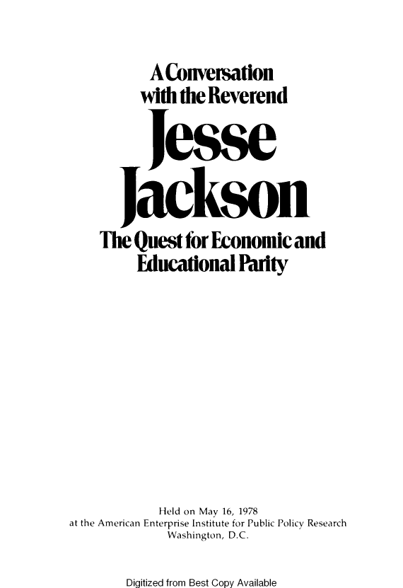 handle is hein.amenin/cnwhterd0001 and id is 1 raw text is: AConversation
with the Reverend
Jesse
Jackson
The Quest for Economic and
Educational Parity
Held on May 16, 1978
at the American Enterprise Institute for Public Policy Research
Washington, D.C.

Digitized from Best Copy Available


