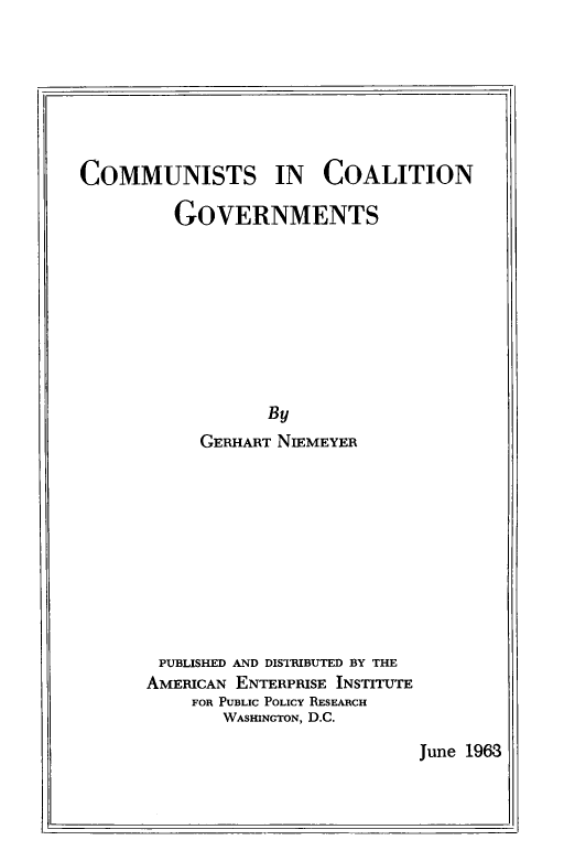 handle is hein.amenin/commcog0001 and id is 1 raw text is: COMMUNISTS IN COALITION
GOVERNMENTS
By
GERHART NIEMEYER
PUBLISHED AND DISTRIBUTED BY THE
AMERICAN ENTERPRISE INSTITUTE
FOR PUBLIC POLICY RESEARCH
WASHINGTON, D.C.

June 1963


