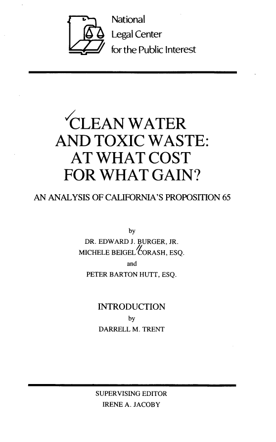handle is hein.amenin/cwtw0001 and id is 1 raw text is: 
National

Legal Center

for the Public Interest


      CLEAN WATER

    AND TOXIC WASTE:

      AT   WHAT COST

      FOR  WHAT GAIN?

AN ANALYSIS OF CALIFORNIA'S PROPOSITION 65



                 by
         DR. EDWARD J. BURGER, JR.
         MICHELE BEIGELORASH, ESQ.
                and
         PETER BARTON HUTT, ESQ.



           INTRODUCTION
                 by
           DARRELL M. TRENT


SUPERVISING EDITOR
IRENE A. JACOBY


