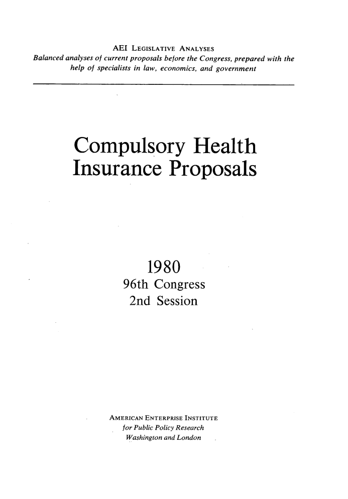 handle is hein.amenin/cyhhiae0001 and id is 1 raw text is: 




                AEI LEGISLATIVE ANALYSES
Balanced analyses of current proposals before the Congress, prepared with the
        help of specialists in law, economics, and government


Compulsory Health

Insurance Proposals











               1980

          96th   Congress

            2nd  Session













        AMERICAN ENTERPRISE INSTITUTE
          for Public Policy Research
          Washington and London


