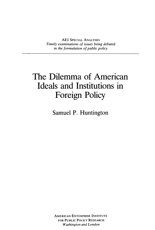 handle is hein.amenin/daoanis0001 and id is 1 raw text is: AEI SPECIAL ANALYSES
Timely examinations of issues being debated
in the formulation of public policy

The Dilemma of American
Ideals and Institutions in
Foreign Policy
Samuel P. Huntington
AMERICAN ENTERPRISE INSTITUTE
FOR PUBLIC POLICY RESEARCH
Washington and London


