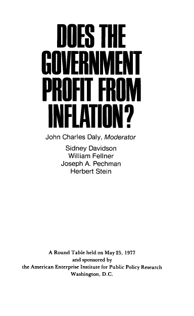 handle is hein.amenin/dgpfi0001 and id is 1 raw text is: DOES THE
GOVERNMENT
PROFIT FROM
INFLATION?
John Charles Daly, Moderator
Sidney Davidson
William Fellner
Joseph A. Pechman
Herbert Stein
A Round Table held on May 25, 1977
and sponsored by
the American Enterprise Institute for Public Policy Research
Washington, D.C.



