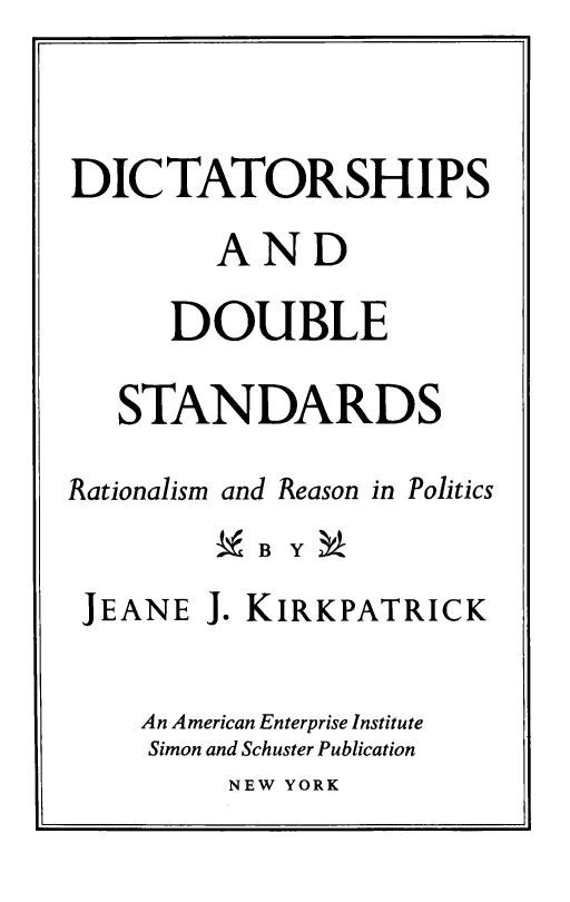 handle is hein.amenin/dictds0001 and id is 1 raw text is: DICTATORSHIPS
AND
DOUBLE
STANDARDS
Rationalism and Reason in Politics
-B YM
JEANE J. KIRKPATRICK
An American Enterprise Institute
Simon and Schuster Publication

NEW YORK


