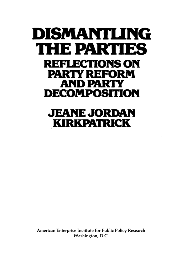 handle is hein.amenin/dsmptf0001 and id is 1 raw text is: DISMANTING
THE PARTIES
REFLECTIONS ON
PARTY REFORM
AND PARTY
DECOMPOSiTION
JEANE JORDAN
KIRKPATRICK
American Enterprise Institute for Public Policy Research
Washington, D.C.


