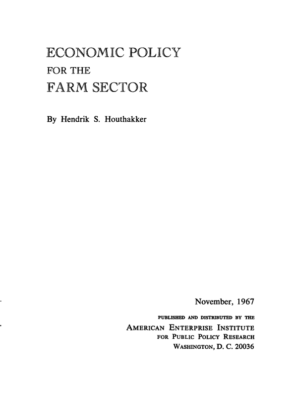 handle is hein.amenin/ecplfmsec0001 and id is 1 raw text is: ECONOMIC POLICY
FOR THE
FARM SECTOR
By Hendrik S. Houthakker
November, 1967
PUBLISHED AND DISTRIBUTED BY THE
AMERICAN ENTERPRISE INSTITUTE
FOR PUBLIC POLICY RESEARCH
WASHINGTON, D. C. 20036


