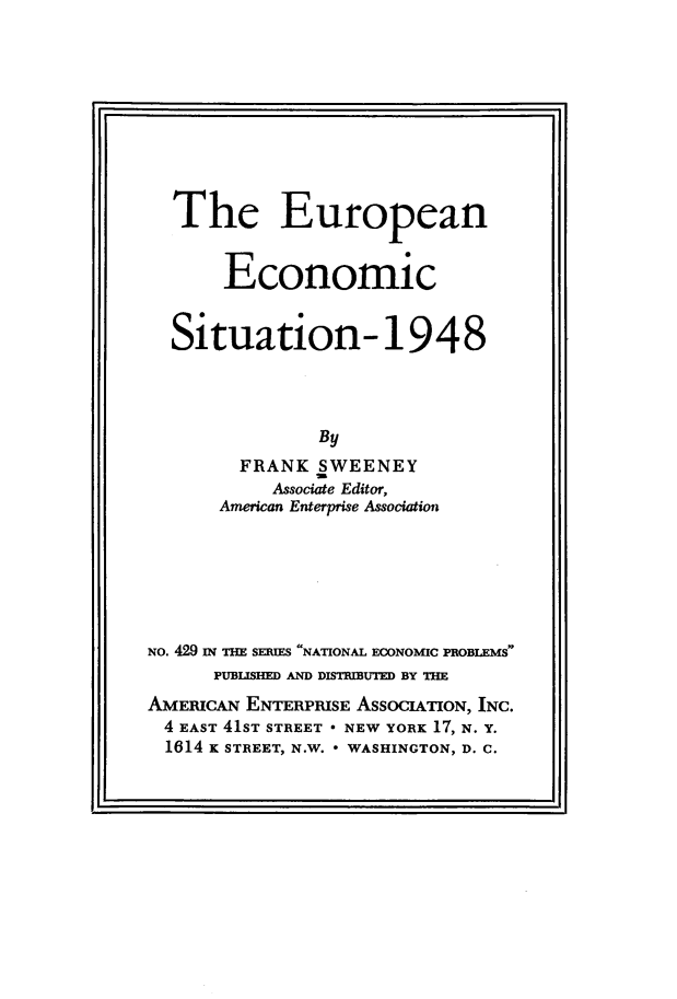 handle is hein.amenin/euroecon0001 and id is 1 raw text is: The European
Economic
Situation-1948
By
FRANK SWEENEY
Associate Editor,
American Enterprise Association
NO. 429 IN THE SEIES NATIONAL ECONOMIC PROBLEMS
PUBLISHED AND DISTIBUTED BY THE
AMERICAN ENTERPRISE ASSOCIATION, INC.
4 EAST 41ST STREET * NEW YORK 17, N. Y.
1614 K STREET, N.W. * WASHINGTON, D. C.


