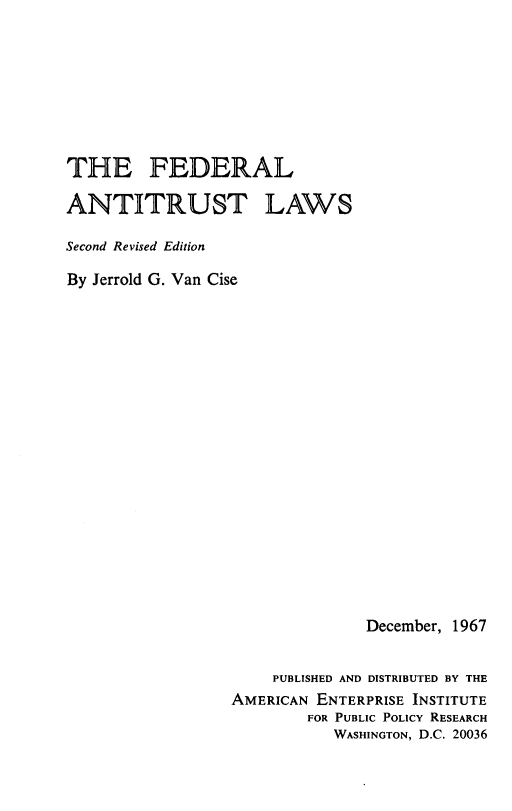 handle is hein.amenin/fdranlw0001 and id is 1 raw text is: 








THE FEDERAL

ANTITRUST LAWS

Second Revised Edition

By Jerrold G. Van Cise



















                                December, 1967


                      PUBLISHED AND DISTRIBUTED BY THE
                  AMERICAN ENTERPRISE INSTITUTE
                          FOR PUBLIC POLICY RESEARCH
                             WASHINGTON, D.C. 20036


