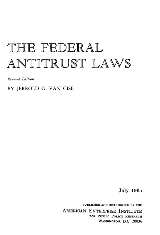 handle is hein.amenin/fdrlati0001 and id is 1 raw text is: THE FEDERAL
ANTITRUST LAWS
Revised Edition
BY JERROLD G. VAN CISE
July 1965
PUBLISHED AND DISTRIBUTED BY THE
AMERICAN ENTERPRISE INSTITUTE
FOR PUBLIC POLICY RESEARCH
WASHINGTON, D.C. 20036


