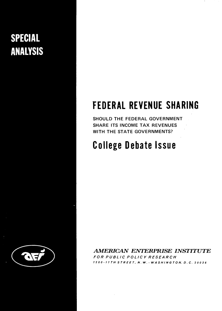 handle is hein.amenin/fdrlrvshs0001 and id is 1 raw text is: FEDERAL REVENUE SHARINC
SHOULD THE FEDERAL GOVERNMENT
SHARE ITS INCOME TAX REVENUES
WITH THE STATE GOVERNMENTS?
College Debate Issue
AMERICAN ENTERPRISE INSTITUTE
FOR PUBLIC POLICY RESEARCH
1200-17TH STREETN.W.-WASHINGTOND.C. 20036


