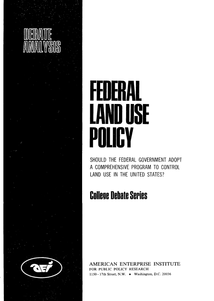 handle is hein.amenin/flndupl0001 and id is 1 raw text is: FEDIRAL
LAND USE
POlICY
SHOULD THE FEDERAL GOVERNMENT ADOPT
A COMPREHENSIVE PROGRAM TO CONTROL
LAND USE IN THE UNITED STATES?
Colleue Debate Series
AMERICAN ENTERPRISE INSTITUTE
FOR PUBLIC POLICY RESEARCH
1150 - 17th Street, N.W.  *  Washington, D.C. 20036



