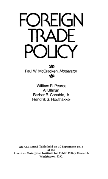 handle is hein.amenin/ftpaar0001 and id is 1 raw text is: FOREIGN
TRADE
POLICY
Paul W. McCracken, Moderator
William R. Pearce
Al Ullman
Barber B. Conable, Jr.
Hendrik S. Houthakker
An AEI Round Table held on 10 September 1973
at the
American Enterprise Institute for Public Policy Research
Washington, D.C.


