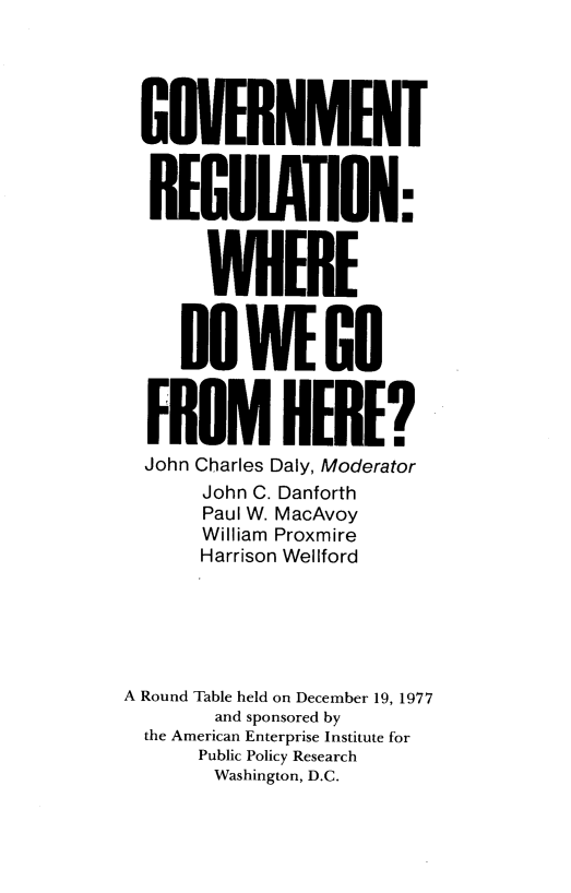handle is hein.amenin/gtrnwe0001 and id is 1 raw text is: 





GOVERNMENT


  REGUIATION:



       WHERE


     DO   WEN


  FROM HERE?
  John Charles Daly, Moderator
      John C. Danforth
      Paul W. MacAvoy
      William Proxmire
      Harrison Wellford






A Round Table held on December 19, 1977
        and sponsored by
  the American Enterprise Institute for
      Public Policy Research
      Washington, D.C.



