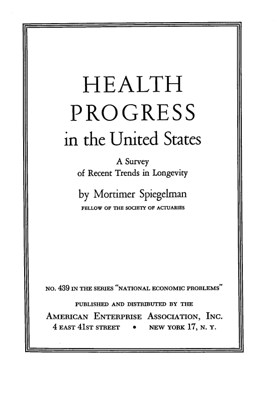 handle is hein.amenin/hhpsiteuds0001 and id is 1 raw text is: HEALTH
PROGRESS
in the United States
A Survey
of Recent Trends in Longevity
by Mortimer Spiegelman
FBLLOW OF THE SOCIETY OF ACTUARIES
NO. 489 IN THE SERIES NATIONAL ECONOMIC PROBLEMS
PUBLISHED AND DISTRIBUTED BY THE
AMERICAN ENTERPRISE ASSOCIATION, INC.
4 EAST 41ST STREET    NEW YORK 17, N. Y.


