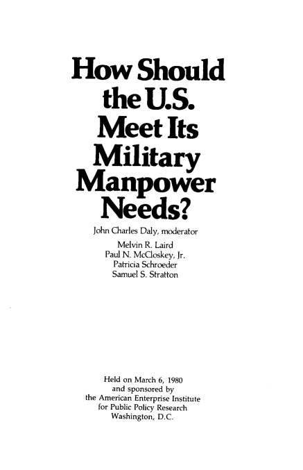 handle is hein.amenin/hsusm0001 and id is 1 raw text is: How Should
the U.S.
Meet Its
Military
Manpower
Needs?
John Charles Daly, moderator
Melvin R. Laird
Paul N. McCloskey, Jr.
Patricia Schroeder
Samuel S. Stratton
Held on March 6, 1980
and sponsored by
the American Enterprise Institute
for Public Policy Research
Washington, D.C.


