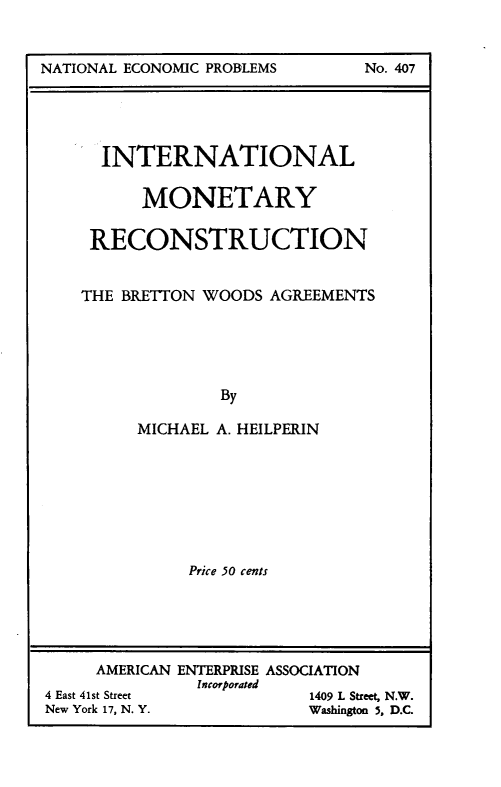 handle is hein.amenin/imrbw0001 and id is 1 raw text is: NATIONAL ECONOMIC PROBLEMSE

INTERNATIONAL
MONETARY
RECONSTRUCTION
THE BRETTON WOODS AGREEMENTS
By
MICHAEL A. HEILPERIN

Price 50 cents
AMERICAN ENTERPRISE ASSOCIATION
Incorporated
4 East 41st Street                             1409 L Street, N.W.
New York 17, N. Y.                             Washington 5, D.C.

No. 407


