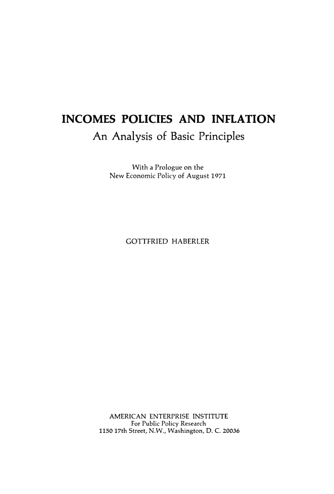 handle is hein.amenin/incpolcf0001 and id is 1 raw text is: INCOMES POLICIES AND INFLATION
An Analysis of Basic Principles
With a Prologue on the
New Economic Policy of August 1971
GOTTFRIED HABERLER
AMERICAN ENTERPRISE INSTITUTE
For Public Policy Research
1150 17th Street, N.W., Washington, D. C. 20036


